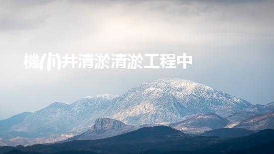 機(jī)井清淤清淤工程中的關(guān)鍵技術(shù)與實(shí)踐探討，你能否了解其背后的秘密與挑戰(zhàn)？